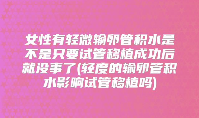 女性有轻微输卵管积水是不是只要试管移植成功后就没事了(轻度的输卵管积水影响试管移植吗)