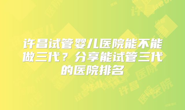 许昌试管婴儿医院能不能做三代?分享能试管三代的医院排名