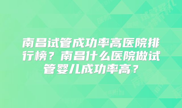 南昌试管成功率高医院排行榜？南昌什么医院做试管婴儿成功率高？