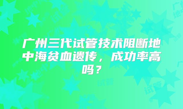 广州三代试管技术阻断地中海贫血遗传,成功率高吗?