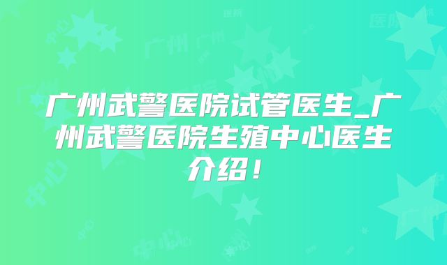 广州武警医院试管医生_广州武警医院生殖中心医生介绍!