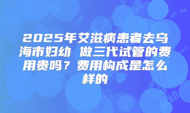 2025年艾滋病患者去乌海市妇幼 做三代试管的费用贵吗?费用构成是怎么样的