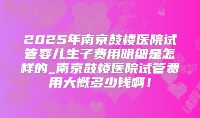 2025年南京鼓楼医院试管婴儿生子费用明细是怎样的_南京鼓楼医院试管费用大概多少钱啊！