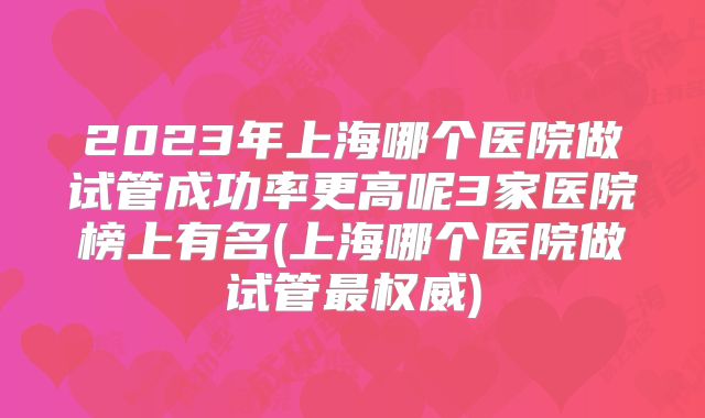 2023年上海哪个医院做试管成功率更高呢3家医院榜上有名(上海哪个医院做试管最权威)