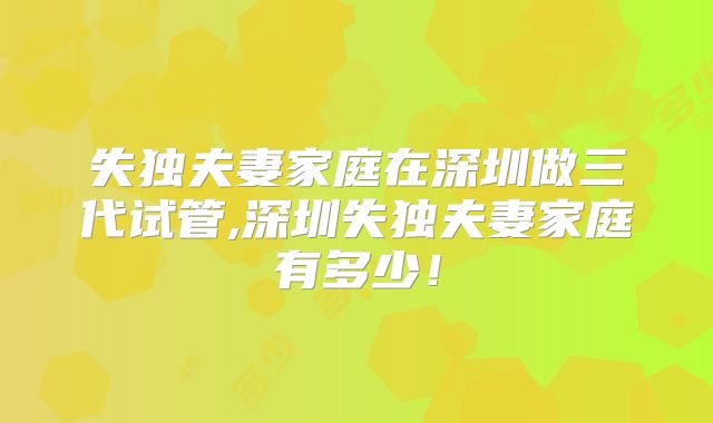 失独夫妻家庭在深圳做三代试管,深圳失独夫妻家庭有多少!