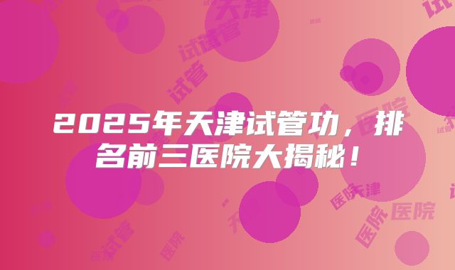 2025年天津试管功，排名前三医院大揭秘！