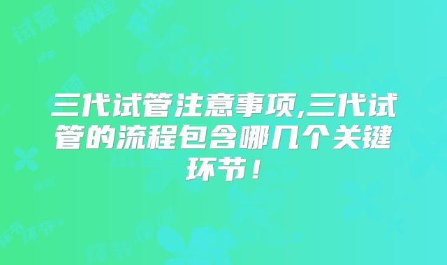 三代试管注意事项,三代试管的流程包含哪几个关键环节！