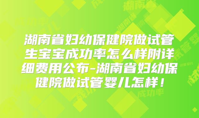 湖南省妇幼保健院做试管生宝宝成功率怎么样附详细费用公布-湖南省妇幼保健院做试管婴儿怎样!