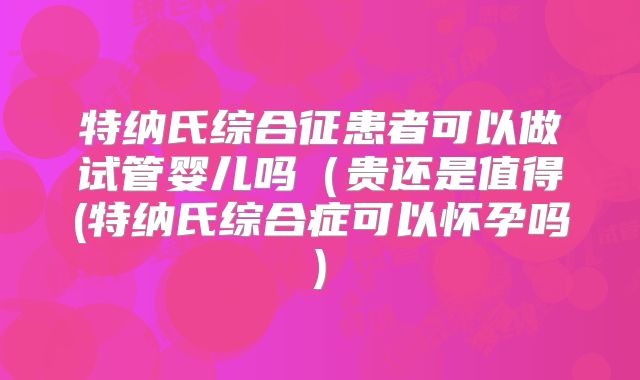 特纳氏综合征患者可以做试管婴儿吗(贵还是值得(特纳氏综合症可以怀孕吗)