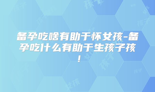 备孕吃啥有助于怀女孩-备孕吃什么有助于生孩子孩！