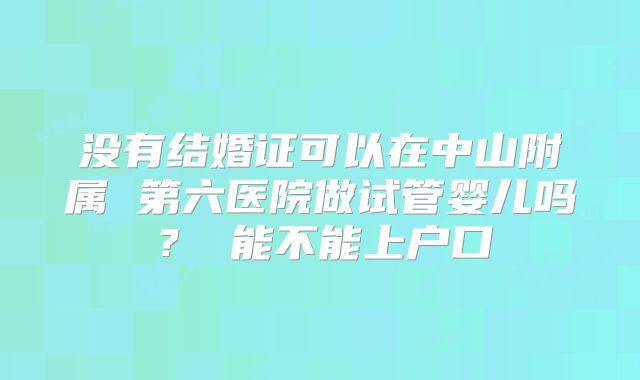 没有结婚证可以在中山附属 第六医院做试管婴儿吗? 能不能上户口
