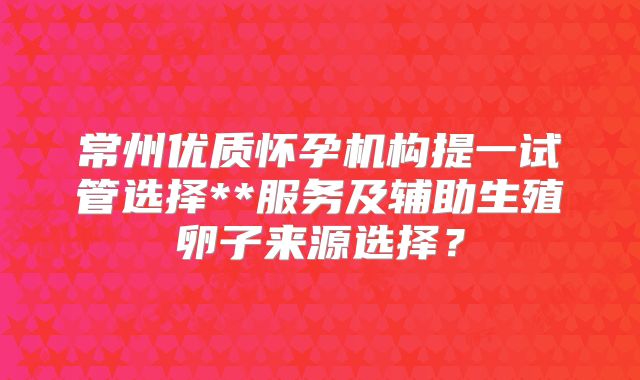 常州优质怀孕机构提一试管选择**服务及辅助生殖卵子来源选择？