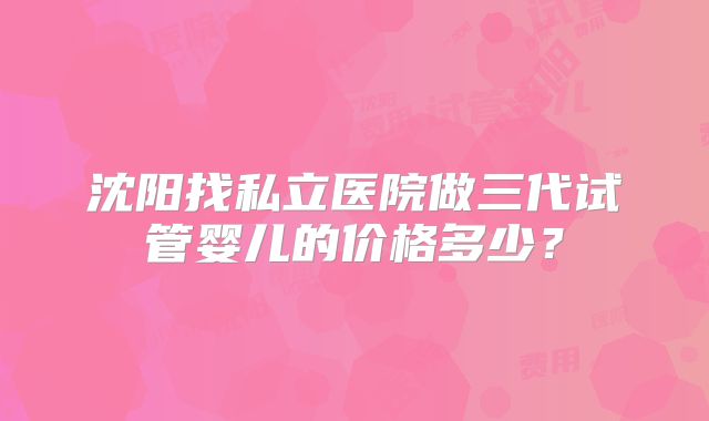 沈阳找私立医院做三代试管婴儿的价格多少？