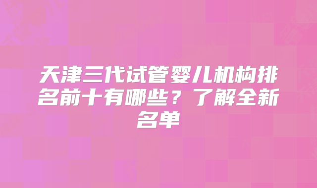 天津三代试管婴儿机构排名前十有哪些？了解全新名单