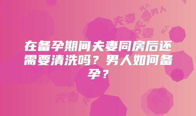 在备孕期间夫妻同房后还需要清洗吗？男人如何备孕？