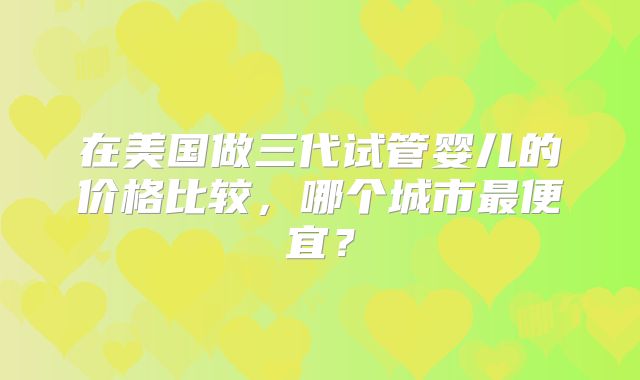 在美国做三代试管婴儿的价格比较,哪个城市最便宜?