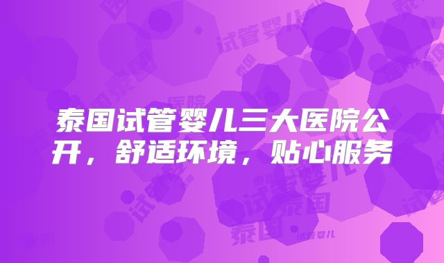 泰国试管婴儿三大医院公开，舒适环境，贴心服务