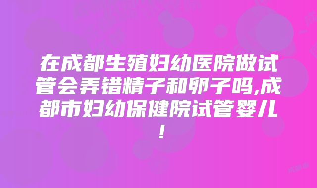 在成都生殖妇幼医院做试管会弄错精子和卵子吗,成都市妇幼保健院试管婴儿!