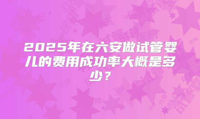 2025年在六安做试管婴儿的费用成功率大概是多少？