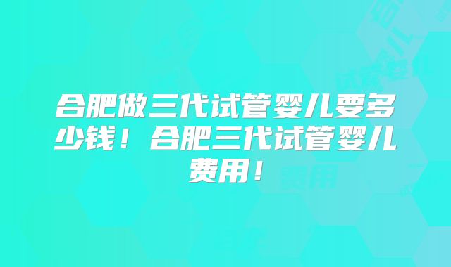 合肥做三代试管婴儿要多少钱！合肥三代试管婴儿费用！