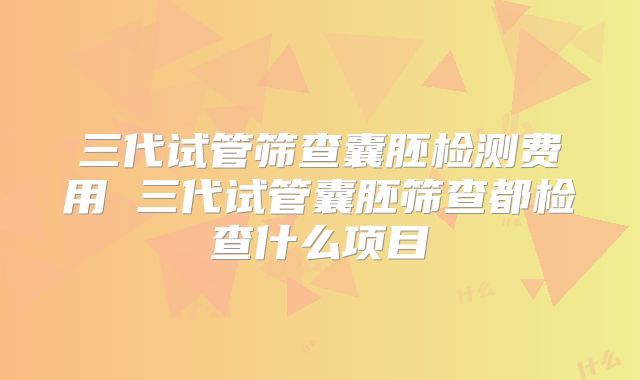 三代试管筛查囊胚检测费用 三代试管囊胚筛查都检查什么项目