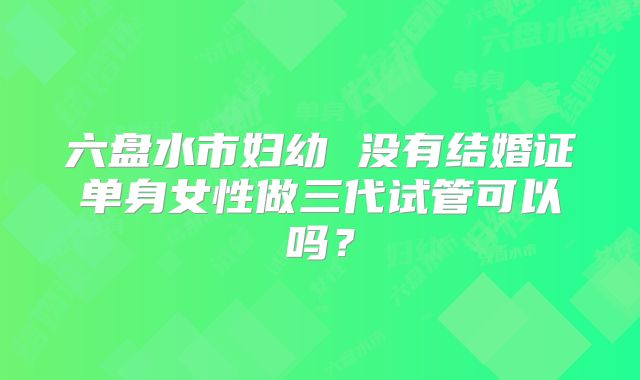 六盘水市妇幼 没有结婚证单身女性做三代试管可以吗？