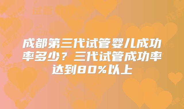 成都第三代试管婴儿成功率多少？三代试管成功率达到80%以上