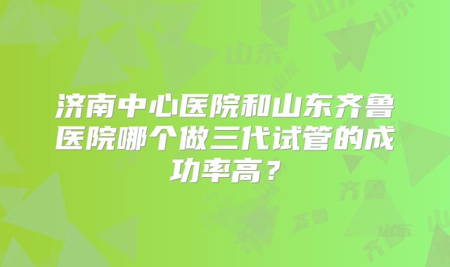 济南中心医院和山东齐鲁医院哪个做三代试管的成功率高？