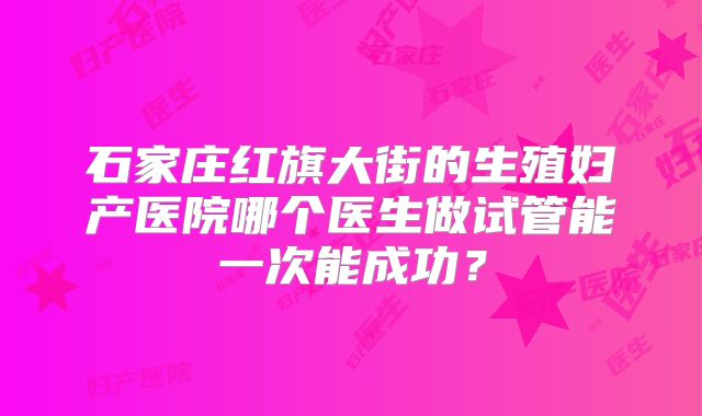石家庄红旗大街的生殖妇产医院哪个医生做试管能一次能成功?