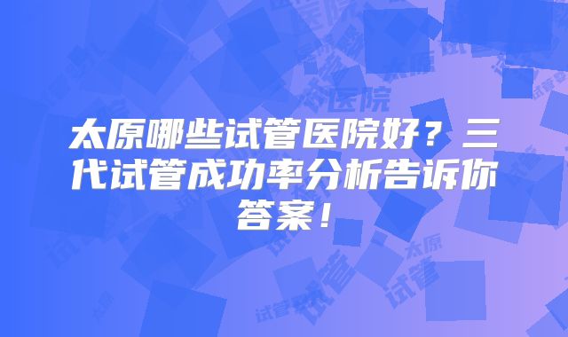 太原哪些试管医院好？三代试管成功率分析告诉你答案！