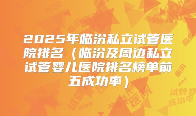 2025年临汾私立试管医院排名(临汾及周边私立试管婴儿医院排名榜单前五成功率)