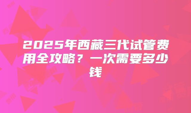 2025年西藏三代试管费用全攻略？一次需要多少钱