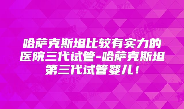 哈萨克斯坦比较有实力的医院三代试管-哈萨克斯坦第三代试管婴儿!
