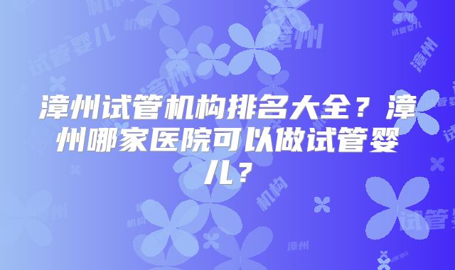 漳州试管机构排名大全？漳州哪家医院可以做试管婴儿？