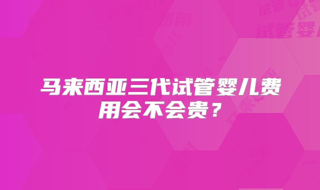 马来西亚三代试管婴儿费用会不会贵?