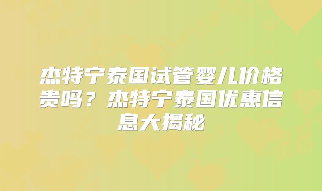 杰特宁泰国试管婴儿价格贵吗？杰特宁泰国优惠信息大揭秘