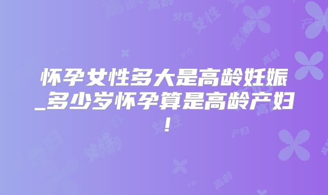 怀孕女性多大是高龄妊娠_多少岁怀孕算是高龄产妇！