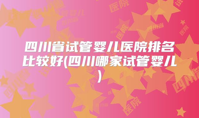 四川省试管婴儿医院排名比较好(四川哪家试管婴儿)