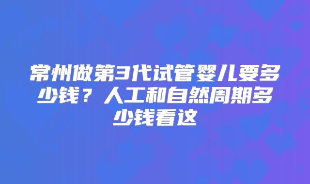 常州做第3代试管婴儿要多少钱？人工和自然周期多少钱看这