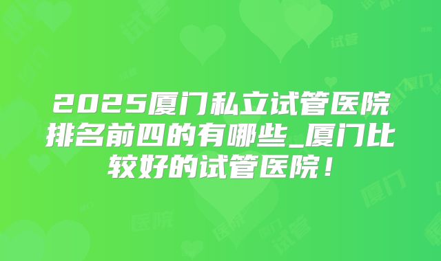 2025厦门私立试管医院排名前四的有哪些_厦门比较好的试管医院!