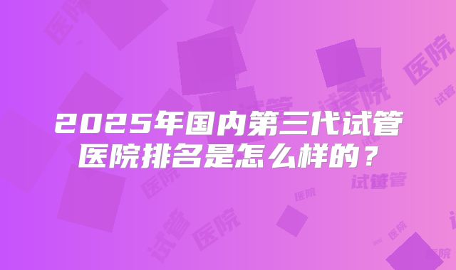 2025年国内第三代试管医院排名是怎么样的？