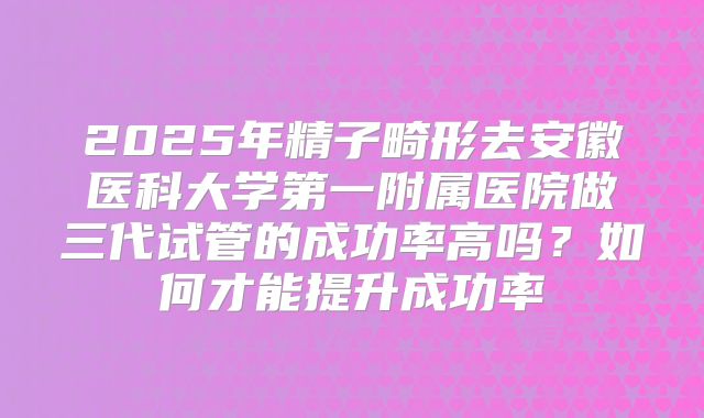 2025年精子畸形去安徽医科大学第一附属医院做三代试管的成功率高吗？如何才能提升成功率