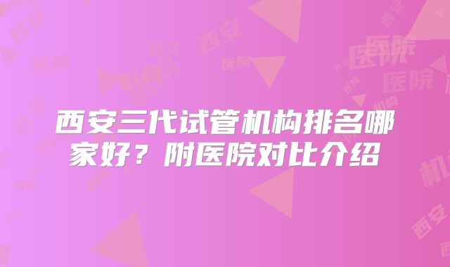 西安三代试管机构排名哪家好？附医院对比介绍