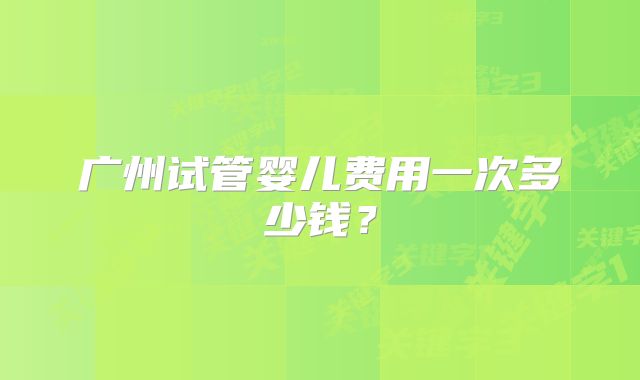 广州试管婴儿费用一次多少钱?