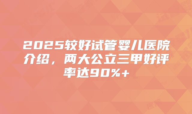 2025较好试管婴儿医院介绍，两大公立三甲好评率达90%+