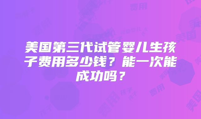 美国第三代试管婴儿生孩子费用多少钱？能一次能成功吗？