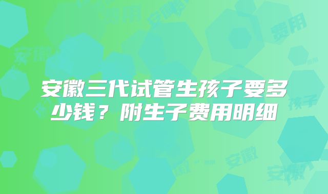 安徽三代试管生孩子要多少钱？附生子费用明细