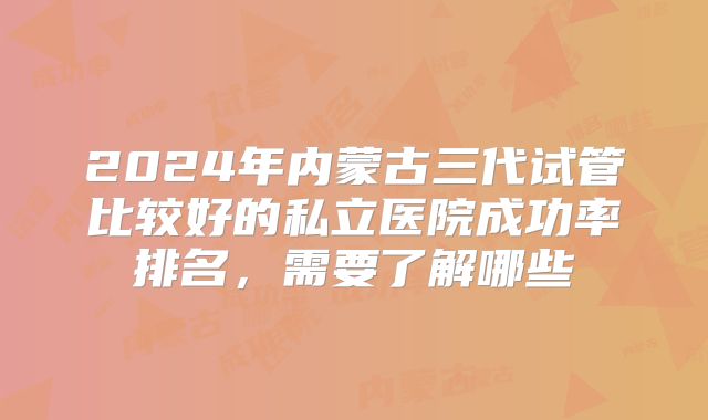 2024年内蒙古三代试管比较好的私立医院成功率排名,需要了解哪些