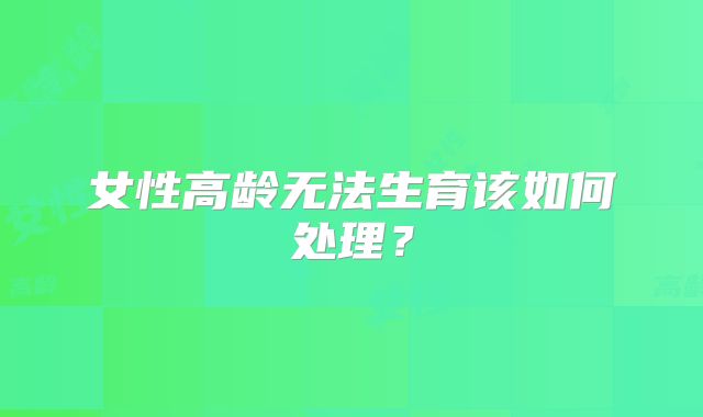 女性高龄无法生育该如何处理？