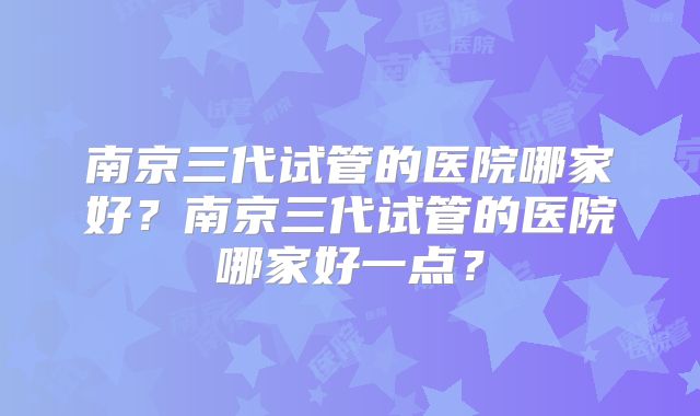南京三代试管的医院哪家好？南京三代试管的医院哪家好一点？